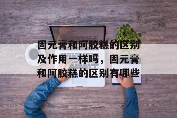 固元膏和阿胶糕的区别及作用一样吗，固元膏和阿胶糕的区别有哪些-第1张图片-