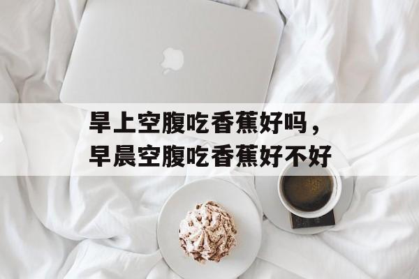 旱上空腹吃香蕉好吗，早晨空腹吃香蕉好不好-第1张图片-