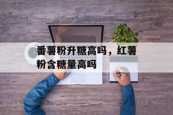 番薯粉升糖高吗，红薯粉含糖量高吗-第1张图片-