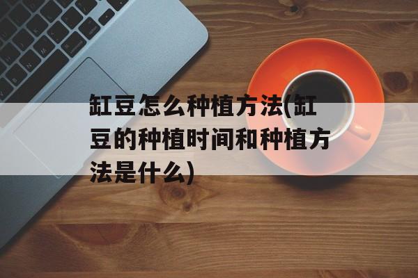 缸豆怎么种植方法(缸豆的种植时间和种植方法是什么)-第1张图片-