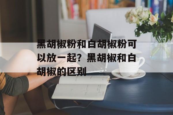 黑胡椒粉和白胡椒粉可以放一起？黑胡椒和白胡椒的区别-第1张图片-