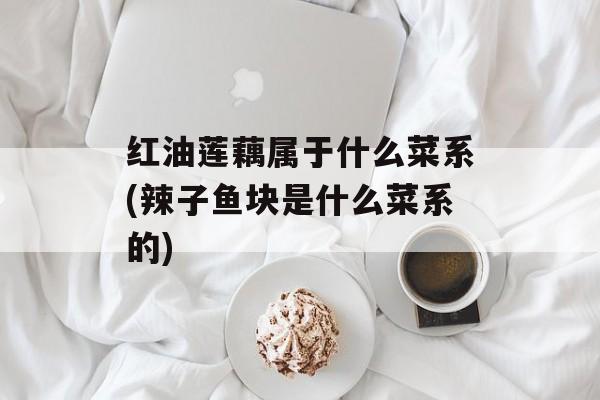 红油莲藕属于什么菜系(辣子鱼块是什么菜系的)-第1张图片-
