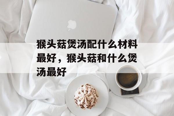 猴头菇煲汤配什么材料最好，猴头菇和什么煲汤最好-第1张图片-