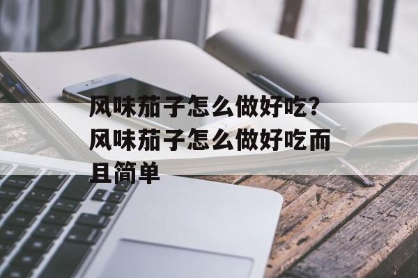 风味茄子怎么做好吃？风味茄子怎么做好吃而且简单-第1张图片-