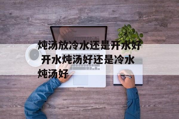 炖汤放冷水还是开水好 开水炖汤好还是冷水炖汤好-第1张图片-