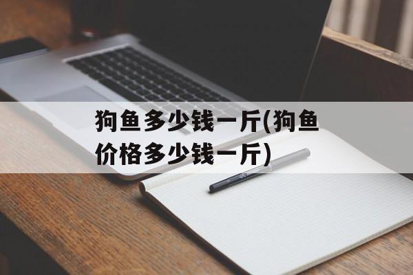 狗鱼多少钱一斤(狗鱼价格多少钱一斤)-第1张图片-