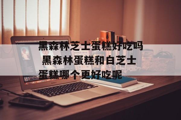 黑森林芝士蛋糕好吃吗 黑森林蛋糕和白芝士蛋糕哪个更好吃呢-第1张图片-