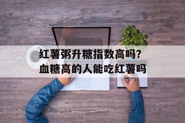 红薯粥升糖指数高吗？血糖高的人能吃红薯吗-第1张图片-