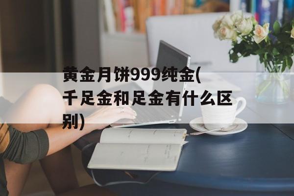 黄金月饼999纯金(千足金和足金有什么区别)-第1张图片-