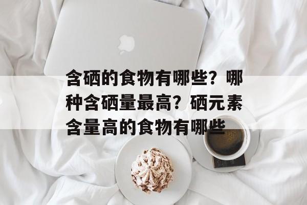 含硒的食物有哪些？哪种含硒量最高？硒元素含量高的食物有哪些-第1张图片-