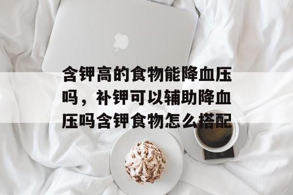 含钾高的食物能降血压吗，补钾可以辅助降血压吗含钾食物怎么搭配-第1张图片-