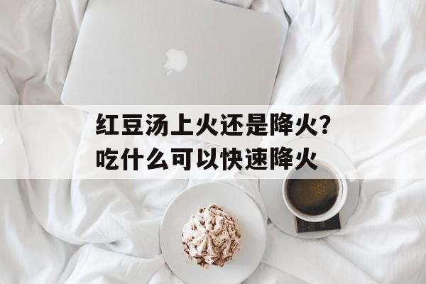 红豆汤上火还是降火？吃什么可以快速降火-第1张图片-