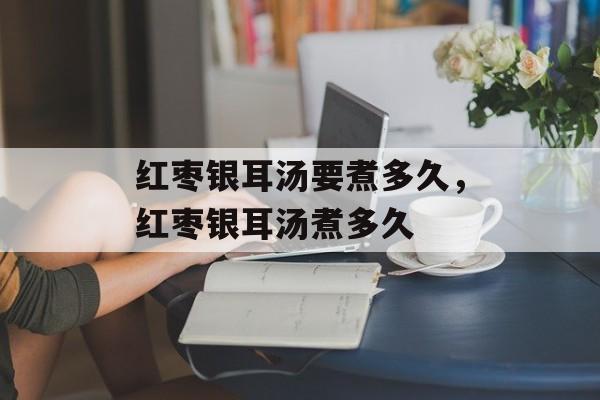 红枣银耳汤要煮多久，红枣银耳汤煮多久-第1张图片-