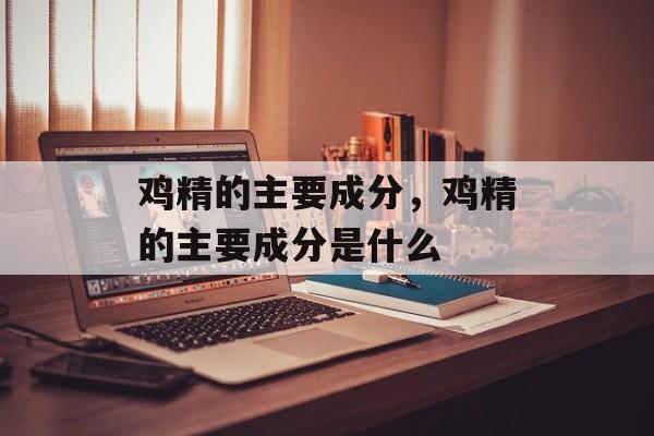 鸡精的主要成分，鸡精的主要成分是什么-第1张图片-