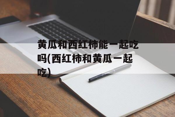 黄瓜和西红柿能一起吃吗(西红柿和黄瓜一起吃)-第1张图片-
