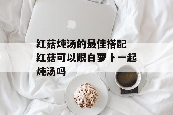 红菇炖汤的最佳搭配 红菇可以跟白萝卜一起炖汤吗-第1张图片-