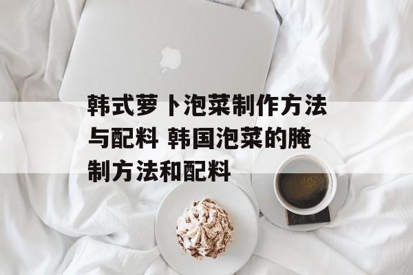 韩式萝卜泡菜制作方法与配料 韩国泡菜的腌制方法和配料-第1张图片-