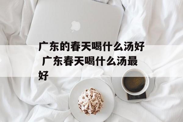 广东的春天喝什么汤好 广东春天喝什么汤最好-第1张图片-