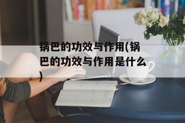 锅巴的功效与作用(锅巴的功效与作用是什么)-第1张图片-