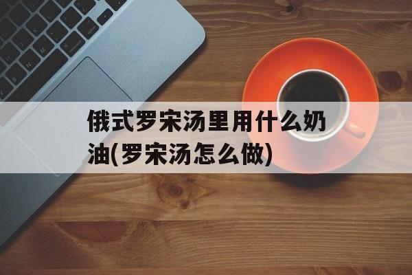 俄式罗宋汤里用什么奶油(罗宋汤怎么做)-第1张图片-