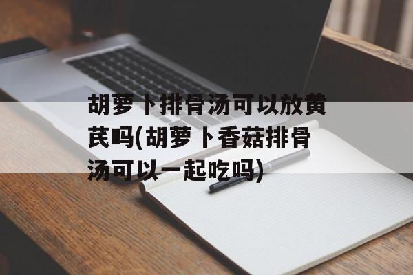 胡萝卜排骨汤可以放黄芪吗(胡萝卜香菇排骨汤可以一起吃吗)-第1张图片-