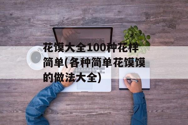 花馍大全100种花样简单(各种简单花馍馍的做法大全)-第1张图片-