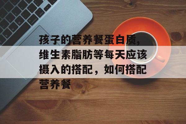 孩子的营养餐蛋白质,维生素脂肪等每天应该摄入的搭配，如何搭配营养餐-第1张图片-