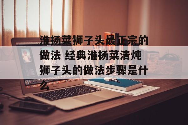 淮扬菜狮子头最正宗的做法 经典淮扬菜清炖狮子头的做法步骤是什么-第1张图片-