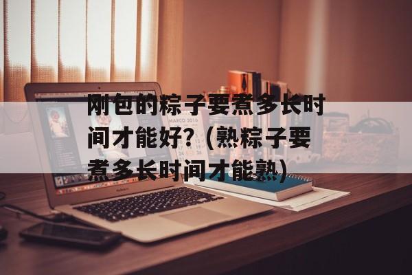 刚包的粽子要煮多长时间才能好？(熟粽子要煮多长时间才能熟)-第1张图片-