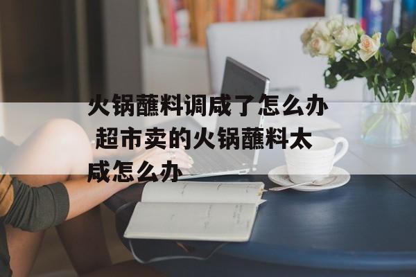 火锅蘸料调咸了怎么办 超市卖的火锅蘸料太咸怎么办-第1张图片-