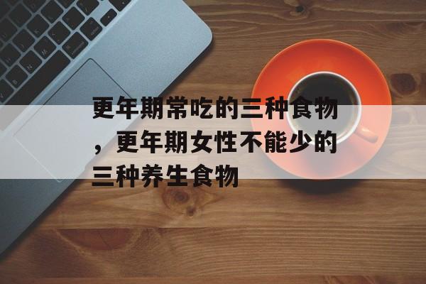 更年期常吃的三种食物，更年期女性不能少的三种养生食物-第1张图片-