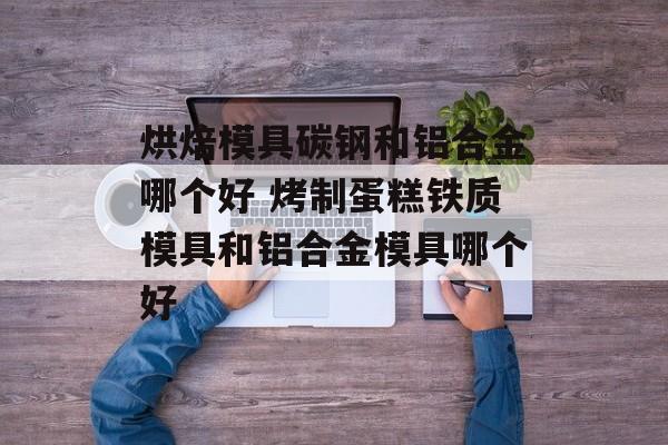 烘焙模具碳钢和铝合金哪个好 烤制蛋糕铁质模具和铝合金模具哪个好-第1张图片-