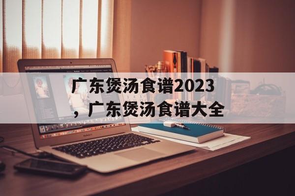 广东煲汤食谱2023，广东煲汤食谱大全-第1张图片-