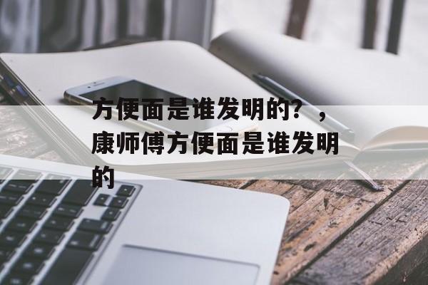 方便面是谁发明的？，康师傅方便面是谁发明的-第1张图片-