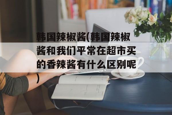 韩国辣椒酱(韩国辣椒酱和我们平常在超市买的香辣酱有什么区别呢)-第1张图片-