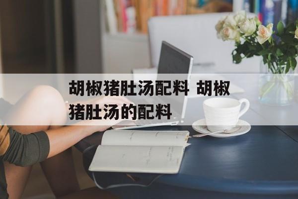 胡椒猪肚汤配料 胡椒猪肚汤的配料-第1张图片-