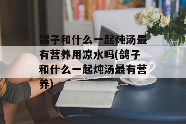 鸽子和什么一起炖汤最有营养用凉水吗(鸽子和什么一起炖汤最有营养)-第1张图片-