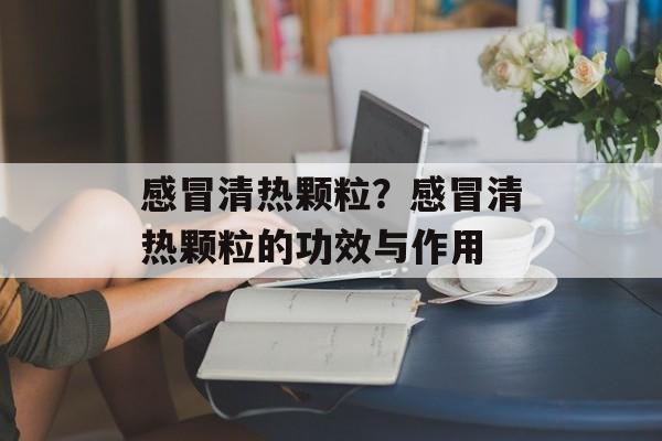感冒清热颗粒？感冒清热颗粒的功效与作用-第1张图片-