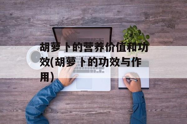 胡萝卜的营养价值和功效(胡萝卜的功效与作用)-第1张图片-