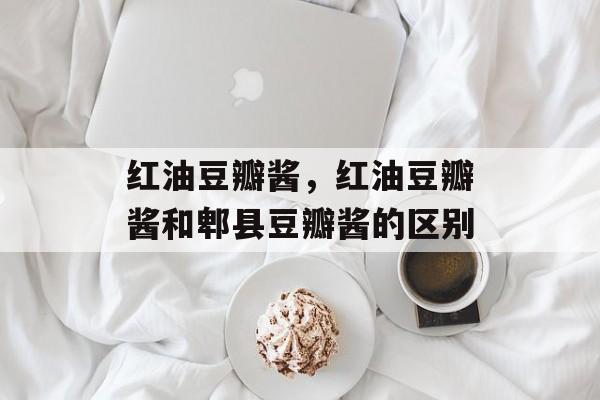 红油豆瓣酱，红油豆瓣酱和郫县豆瓣酱的区别-第1张图片-