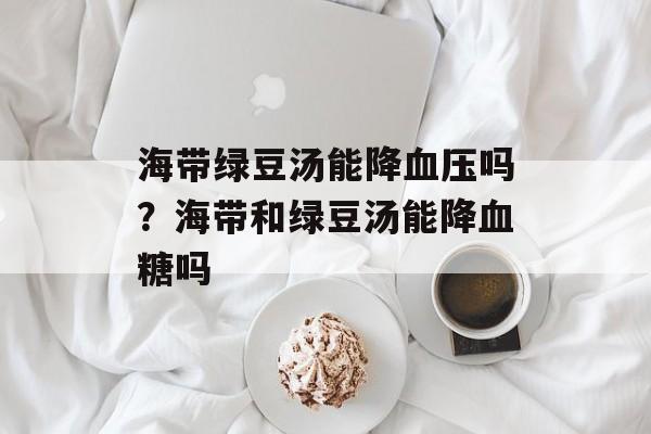 海带绿豆汤能降血压吗？海带和绿豆汤能降血糖吗-第1张图片-