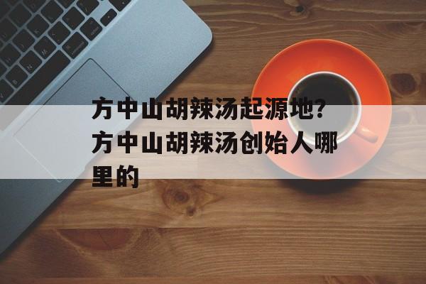 方中山胡辣汤起源地？方中山胡辣汤创始人哪里的-第1张图片-