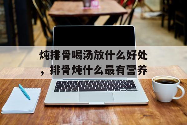 炖排骨喝汤放什么好处，排骨炖什么最有营养-第1张图片-