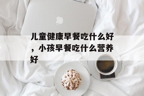 儿童健康早餐吃什么好，小孩早餐吃什么营养好-第1张图片-