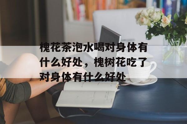 槐花茶泡水喝对身体有什么好处，槐树花吃了对身体有什么好处-第1张图片-