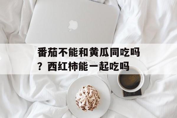 番茄不能和黄瓜同吃吗？西红柿能一起吃吗-第1张图片-