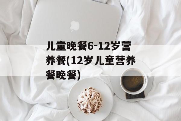 儿童晚餐6-12岁营养餐(12岁儿童营养餐晚餐)-第1张图片-