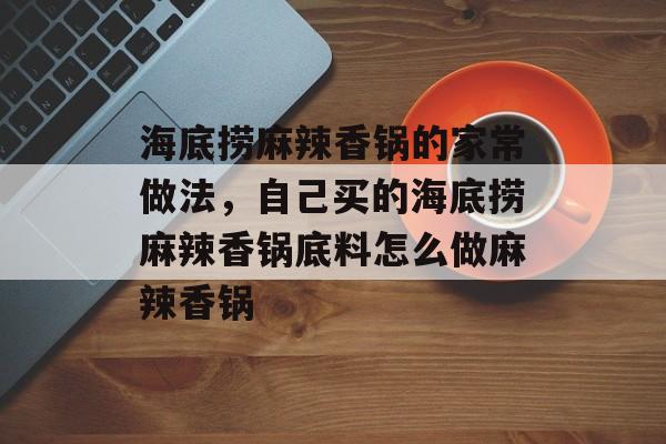 海底捞麻辣香锅的家常做法，自己买的海底捞麻辣香锅底料怎么做麻辣香锅-第1张图片-
