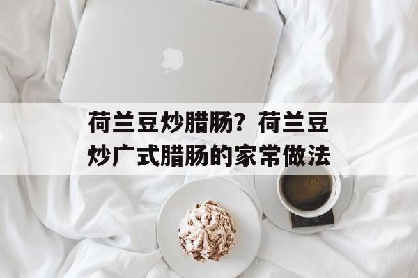 荷兰豆炒腊肠？荷兰豆炒广式腊肠的家常做法-第1张图片-