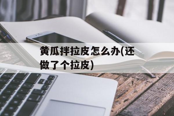 黄瓜拌拉皮怎么办(还做了个拉皮)-第1张图片-